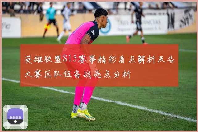 英雄联盟S15赛事精彩看点解析及各大赛区队伍备战亮点分析