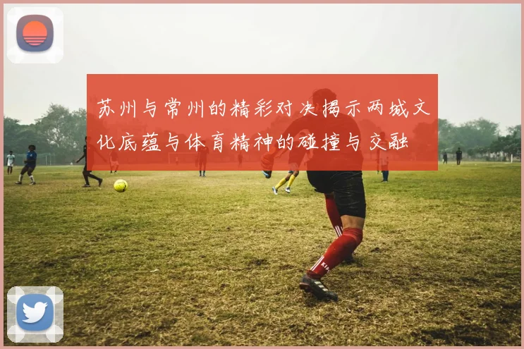 苏州与常州的精彩对决揭示两城文化底蕴与体育精神的碰撞与交融
