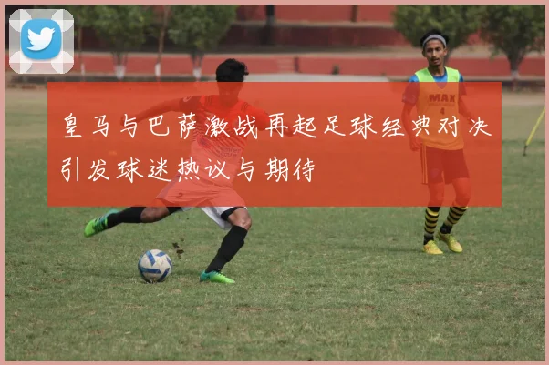 皇马与巴萨激战再起足球经典对决引发球迷热议与期待