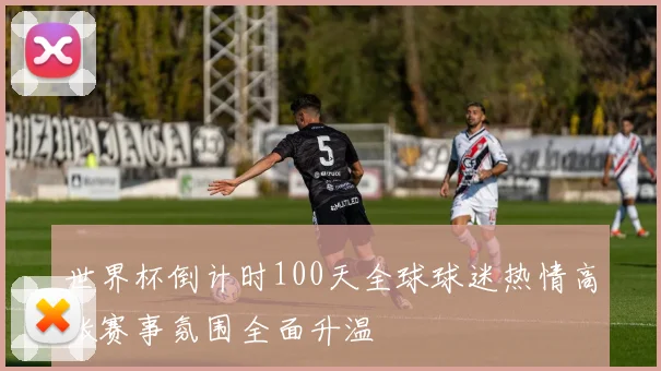 世界杯倒计时100天全球球迷热情高涨赛事氛围全面升温