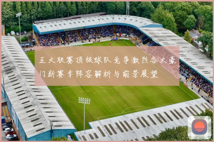 五大联赛顶级球队竞争激烈各大豪门新赛季阵容解析与前景展望