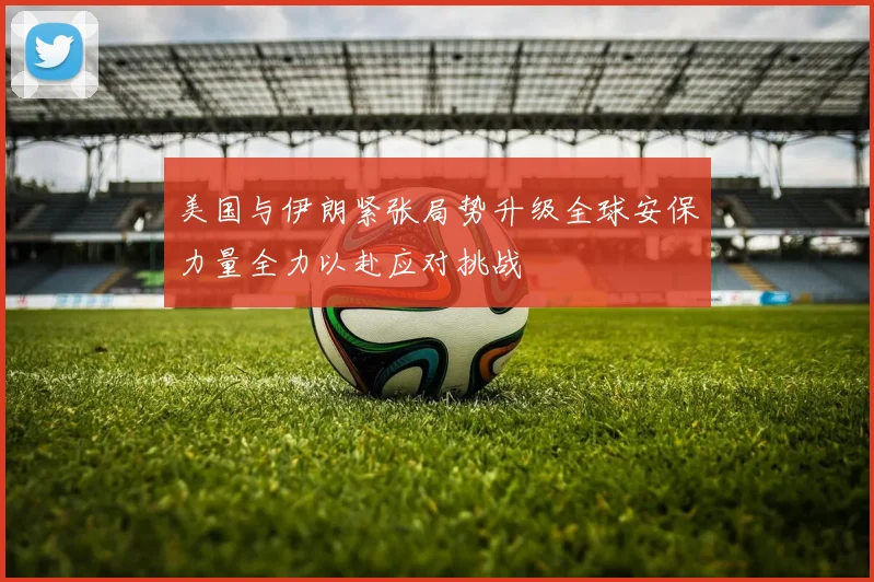 美国与伊朗紧张局势升级全球安保力量全力以赴应对挑战