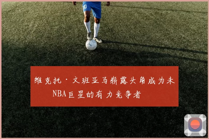 维克托·文班亚马崭露头角成为未来NBA巨星的有力竞争者