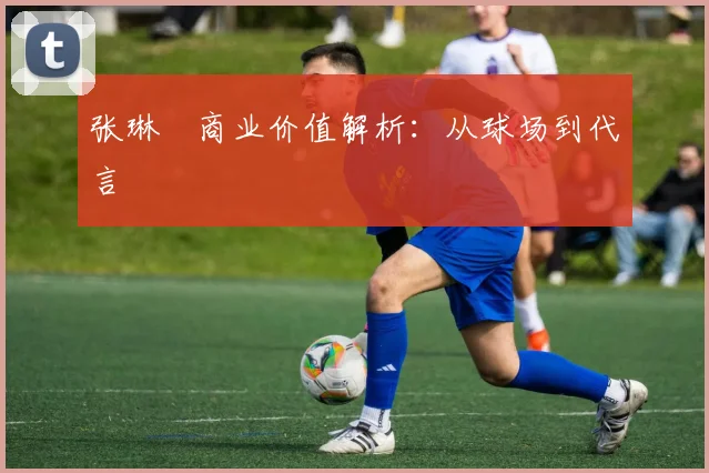 张琳芃商业价值解析：从球场到代言