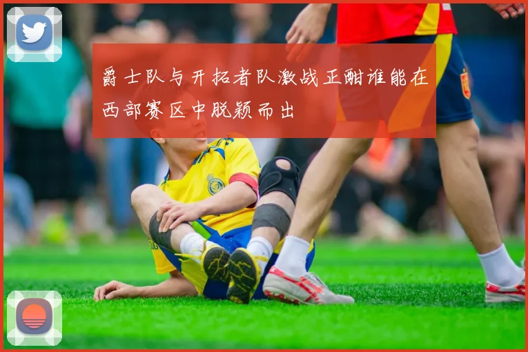 爵士队与开拓者队激战正酣谁能在西部赛区中脱颖而出
