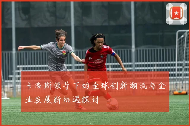卡洛斯领导下的全球创新潮流与企业发展新机遇探讨
