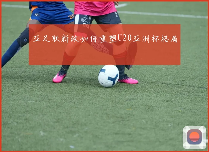 亚足联新政如何重塑U20亚洲杯格局