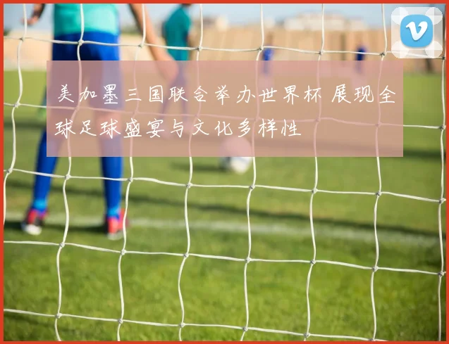 美加墨三国联合举办世界杯 展现全球足球盛宴与文化多样性